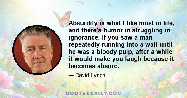 Absurdity is what I like most in life, and there's humor in struggling in ignorance. If you saw a man repeatedly running into a wall until he was a bloody pulp, after a while it would make you laugh because it becomes