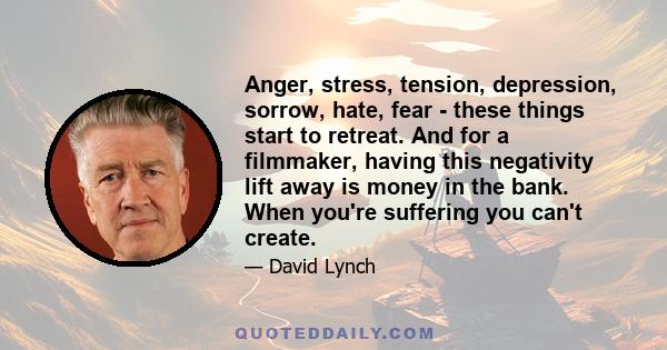 Anger, stress, tension, depression, sorrow, hate, fear - these things start to retreat. And for a filmmaker, having this negativity lift away is money in the bank. When you're suffering you can't create.