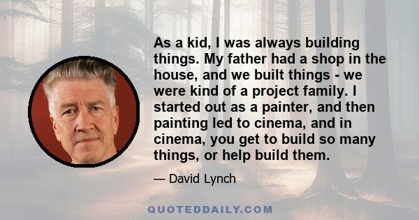 As a kid, I was always building things. My father had a shop in the house, and we built things - we were kind of a project family. I started out as a painter, and then painting led to cinema, and in cinema, you get to