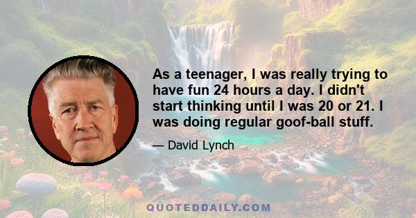 As a teenager, I was really trying to have fun 24 hours a day. I didn't start thinking until I was 20 or 21. I was doing regular goof-ball stuff.