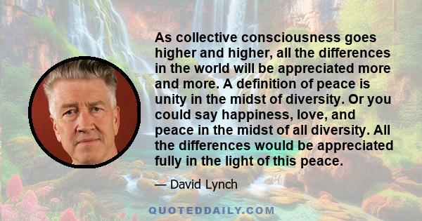 As collective consciousness goes higher and higher, all the differences in the world will be appreciated more and more. A definition of peace is unity in the midst of diversity. Or you could say happiness, love, and