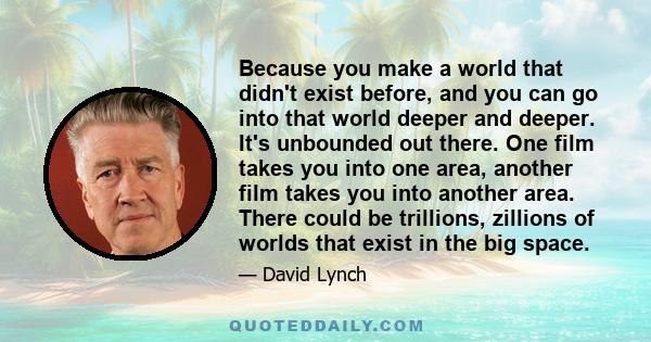 Because you make a world that didn't exist before, and you can go into that world deeper and deeper. It's unbounded out there. One film takes you into one area, another film takes you into another area. There could be