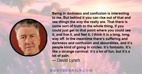 Being in darkness and confusion is interesting to me. But behind it you can rise out of that and see things the way the really are.