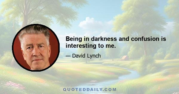 Being in darkness and confusion is interesting to me.