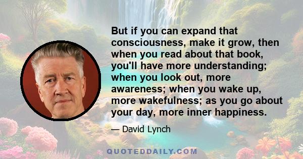 But if you can expand that consciousness, make it grow, then when you read about that book, you'll have more understanding; when you look out, more awareness; when you wake up, more wakefulness; as you go about your