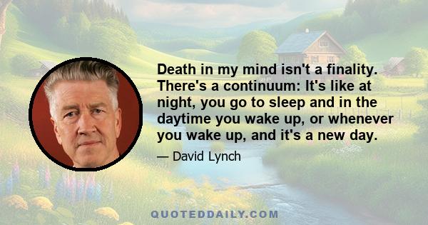 Death in my mind isn't a finality. There's a continuum: It's like at night, you go to sleep and in the daytime you wake up, or whenever you wake up, and it's a new day.