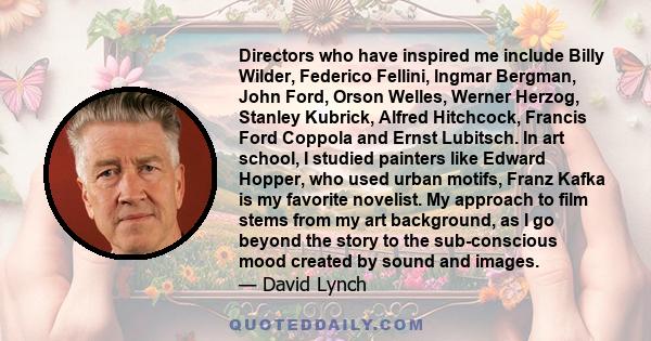 Directors who have inspired me include Billy Wilder, Federico Fellini, lngmar Bergman, John Ford, Orson Welles, Werner Herzog, Stanley Kubrick, Alfred Hitchcock, Francis Ford Coppola and Ernst Lubitsch. In art school, I 