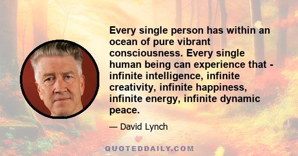 Every single person has within an ocean of pure vibrant consciousness. Every single human being can experience that - infinite intelligence, infinite creativity, infinite happiness, infinite energy, infinite dynamic