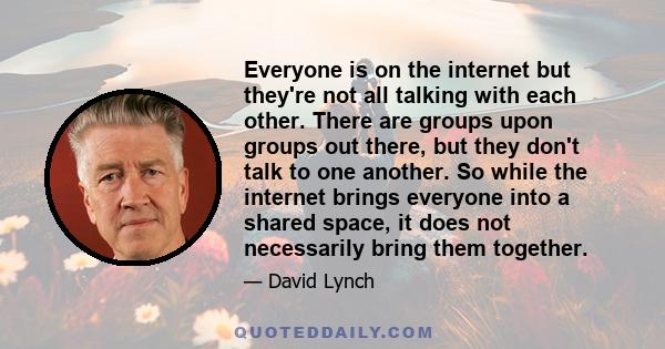 Everyone is on the internet but they're not all talking with each other. There are groups upon groups out there, but they don't talk to one another. So while the internet brings everyone into a shared space, it does not 