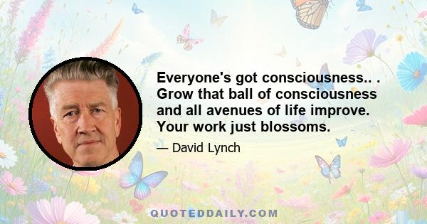 Everyone's got consciousness.. . Grow that ball of consciousness and all avenues of life improve. Your work just blossoms.