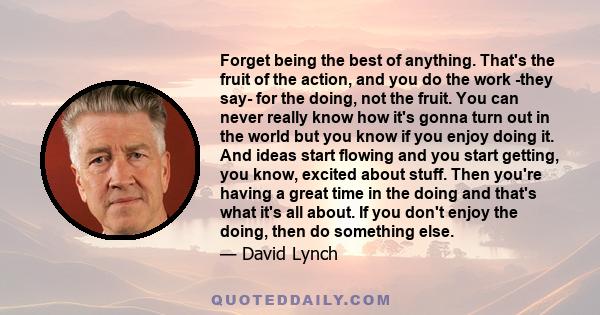 Forget being the best of anything. That's the fruit of the action, and you do the work -they say- for the doing, not the fruit. You can never really know how it's gonna turn out in the world but you know if you enjoy