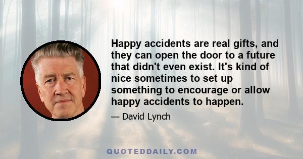 Happy accidents are real gifts, and they can open the door to a future that didn't even exist. It's kind of nice sometimes to set up something to encourage or allow happy accidents to happen.