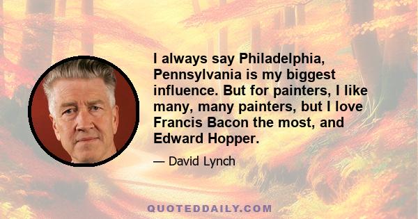 I always say Philadelphia, Pennsylvania is my biggest influence. But for painters, I like many, many painters, but I love Francis Bacon the most, and Edward Hopper.