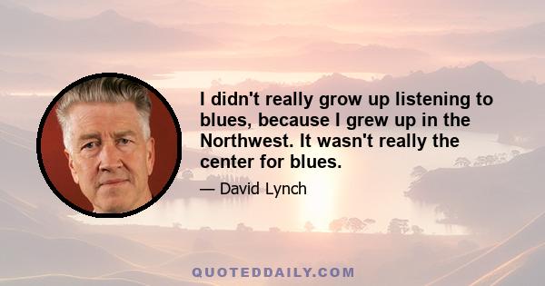 I didn't really grow up listening to blues, because I grew up in the Northwest. It wasn't really the center for blues.