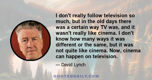 I don't really follow television so much, but in the old days there was a certain way TV was, and it wasn't really like cinema. I don't know how many ways it was different or the same, but it was not quite like cinema.