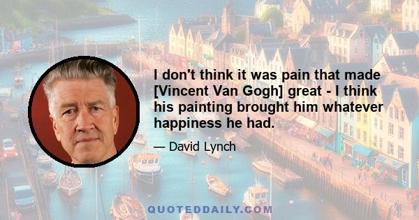 I don't think it was pain that made [Vincent Van Gogh] great - I think his painting brought him whatever happiness he had.