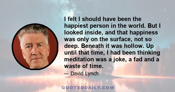 I felt I should have been the happiest person in the world. But I looked inside, and that happiness was only on the surface, not so deep. Beneath it was hollow. Up until that time, I had been thinking meditation was a