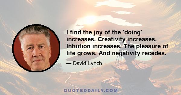 I find the joy of the 'doing' increases. Creativity increases. Intuition increases. The pleasure of life grows. And negativity recedes.