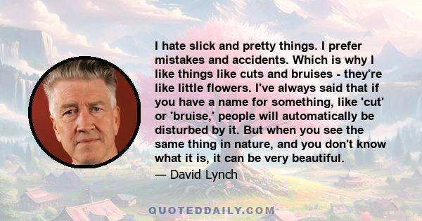 I hate slick and pretty things. I prefer mistakes and accidents. Which is why I like things like cuts and bruises - they're like little flowers. I've always said that if you have a name for something, like 'cut' or