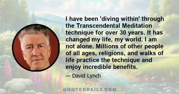 I have been 'diving within' through the Transcendental Meditation technique for over 30 years. It has changed my life, my world. I am not alone. Millions of other people of all ages, religions, and walks of life