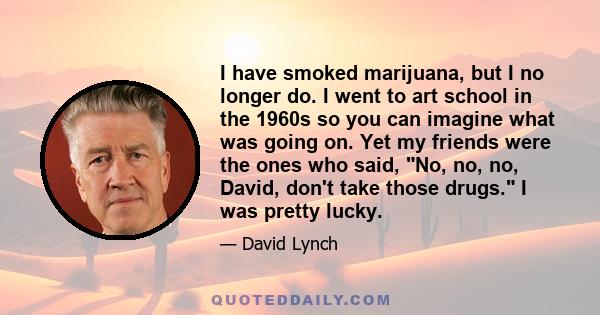 I have smoked marijuana, but I no longer do. I went to art school in the 1960s so you can imagine what was going on. Yet my friends were the ones who said, No, no, no, David, don't take those drugs. I was pretty lucky.