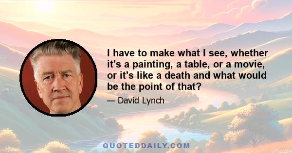 I have to make what I see, whether it's a painting, a table, or a movie, or it's like a death and what would be the point of that?