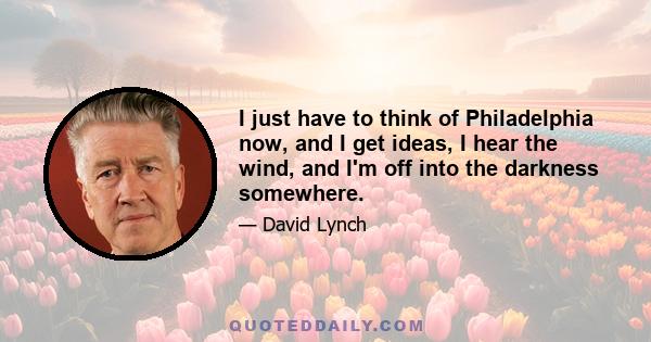 I just have to think of Philadelphia now, and I get ideas, I hear the wind, and I'm off into the darkness somewhere.