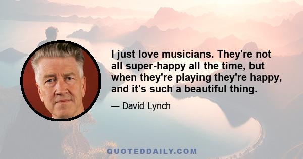 I just love musicians. They're not all super-happy all the time, but when they're playing they're happy, and it's such a beautiful thing.