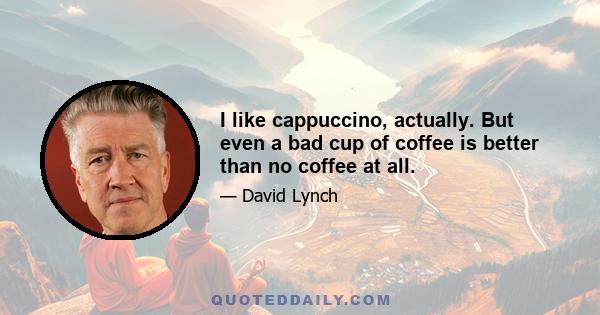 I like cappuccino, actually. But even a bad cup of coffee is better than no coffee at all.