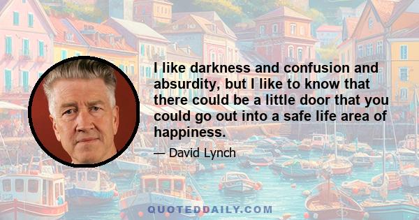 I like darkness and confusion and absurdity, but I like to know that there could be a little door that you could go out into a safe life area of happiness.