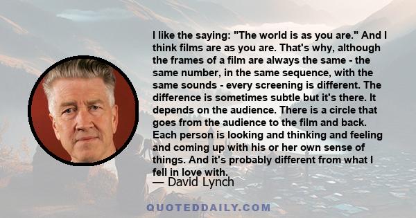 I like the saying: The world is as you are. And I think films are as you are. That's why, although the frames of a film are always the same - the same number, in the same sequence, with the same sounds - every screening 