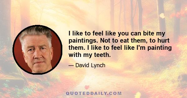 I like to feel like you can bite my paintings. Not to eat them, to hurt them. I like to feel like I'm painting with my teeth.