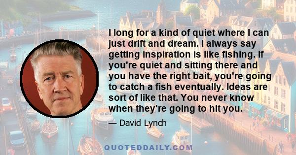 I long for a kind of quiet where I can just drift and dream. I always say getting inspiration is like fishing. If you're quiet and sitting there and you have the right bait, you're going to catch a fish eventually.