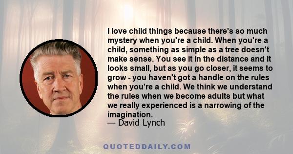 I love child things because there's so much mystery when you're a child. When you're a child, something as simple as a tree doesn't make sense. You see it in the distance and it looks small, but as you go closer, it