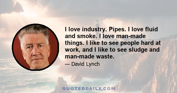 I love industry. Pipes. I love fluid and smoke. I love man-made things. I like to see people hard at work, and I like to see sludge and man-made waste.