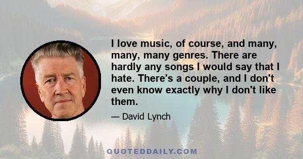 I love music, of course, and many, many, many genres. There are hardly any songs I would say that I hate. There's a couple, and I don't even know exactly why I don't like them.