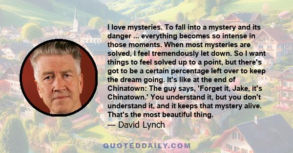 I love mysteries. To fall into a mystery and its danger ... everything becomes so intense in those moments. When most mysteries are solved, I feel tremendously let down. So I want things to feel solved up to a point,