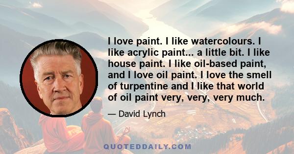 I love paint. I like watercolours. I like acrylic paint... a little bit. I like house paint. I like oil-based paint, and I love oil paint. I love the smell of turpentine and I like that world of oil paint very, very,