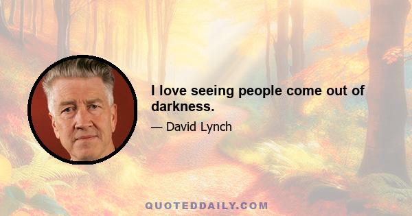 I love seeing people come out of darkness.