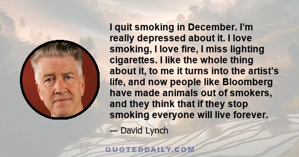 I quit smoking in December. I’m really depressed about it. I love smoking, I love fire, I miss lighting cigarettes. I like the whole thing about it, to me it turns into the artist’s life, and now people like Bloomberg