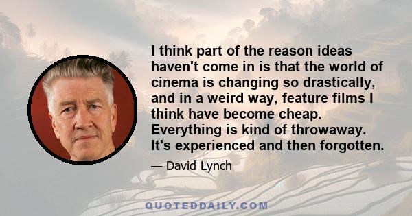 I think part of the reason ideas haven't come in is that the world of cinema is changing so drastically, and in a weird way, feature films I think have become cheap. Everything is kind of throwaway. It's experienced and 