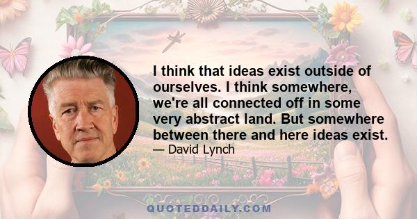 I think that ideas exist outside of ourselves. I think somewhere, we're all connected off in some very abstract land. But somewhere between there and here ideas exist.