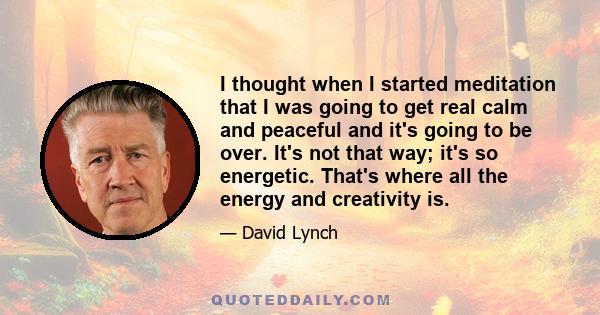 I thought when I started meditation that I was going to get real calm and peaceful and it's going to be over. It's not that way; it's so energetic. That's where all the energy and creativity is.