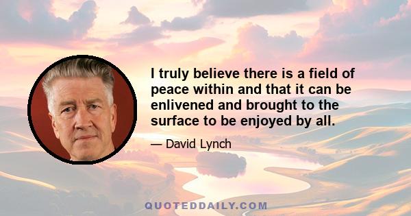 I truly believe there is a field of peace within and that it can be enlivened and brought to the surface to be enjoyed by all.