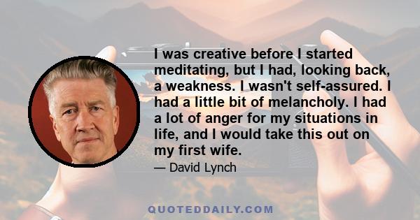 I was creative before I started meditating, but I had, looking back, a weakness. I wasn't self-assured. I had a little bit of melancholy. I had a lot of anger for my situations in life, and I would take this out on my