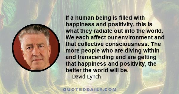 If a human being is filled with happiness and positivity, this is what they radiate out into the world. We each affect our environment and that collective consciousness. The more people who are diving within and