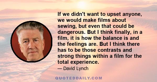 If we didn't want to upset anyone, we would make films about sewing, but even that could be dangerous. But I think finally, in a film, it is how the balance is and the feelings are. But I think there has to be those