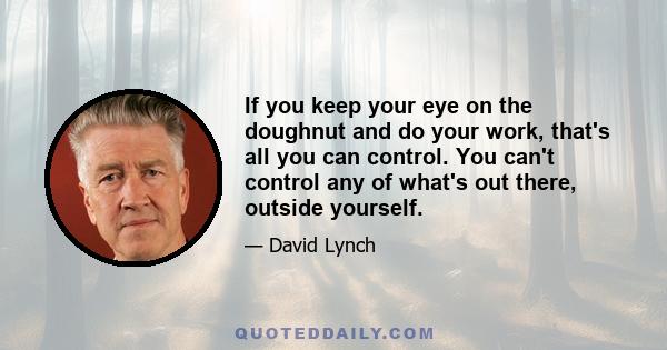 If you keep your eye on the doughnut and do your work, that's all you can control. You can't control any of what's out there, outside yourself.