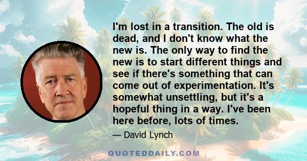 I'm lost in a transition. The old is dead, and I don't know what the new is. The only way to find the new is to start different things and see if there's something that can come out of experimentation. It's somewhat