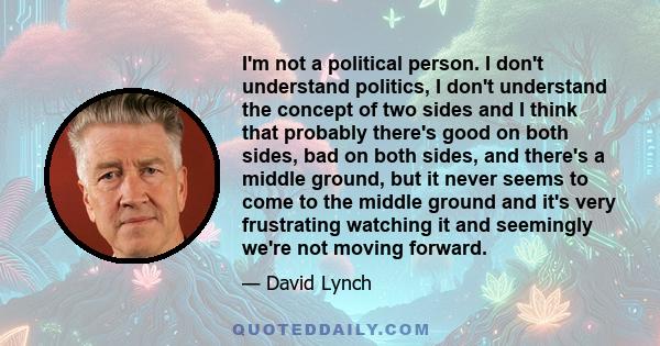 I'm not a political person. I don't understand politics, I don't understand the concept of two sides and I think that probably there's good on both sides, bad on both sides, and there's a middle ground, but it never